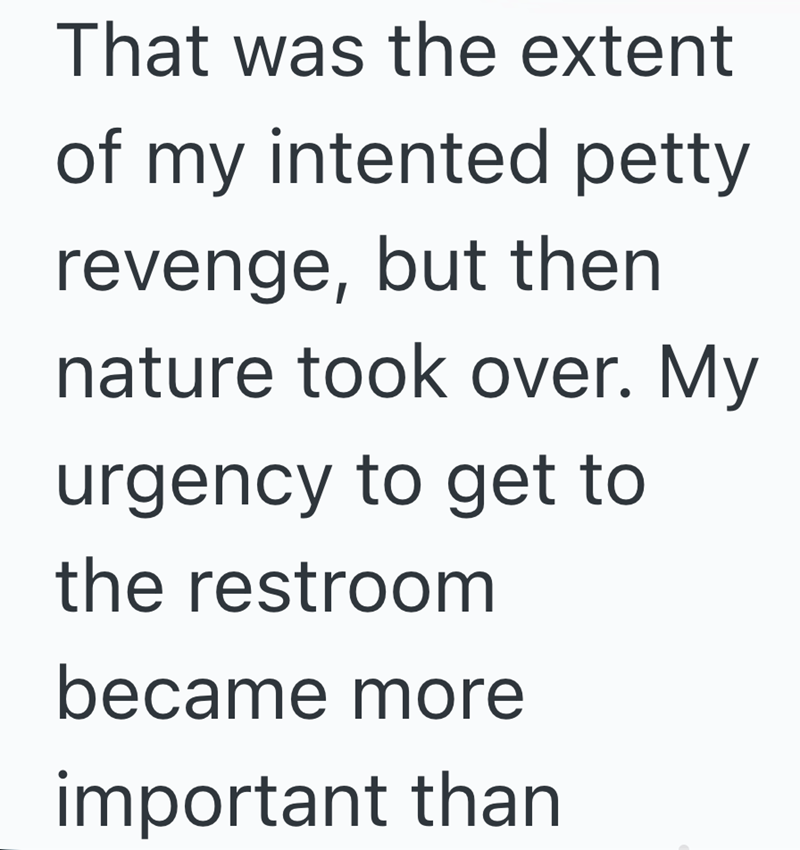 That was the extent of my intented petty revenge, but then nature took over. My urgency to get to the restroom became more important than