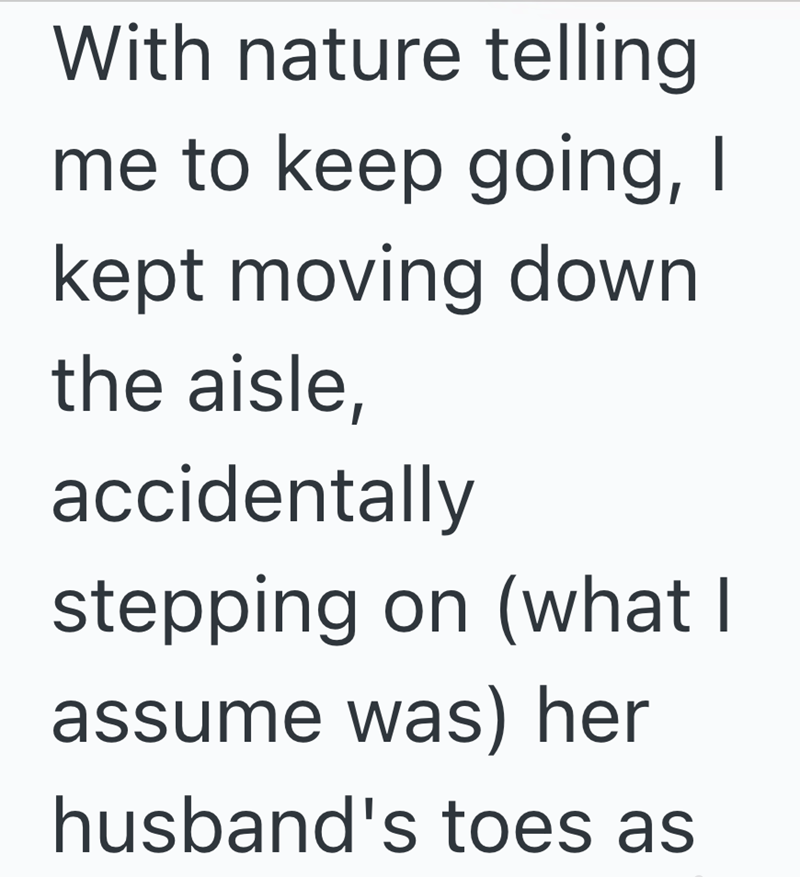With nature telling me to keep going, I kept moving down the aisle, accidentally stepping on (what I assume was) her husband's toes as