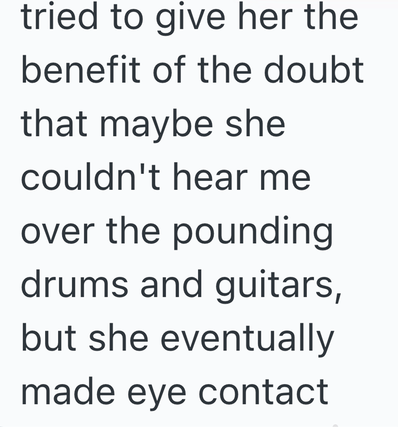 tried to give her the benefit of the doubt that maybe she couldn't hear me over the pounding drums and guitars, but she eventually made eye contact