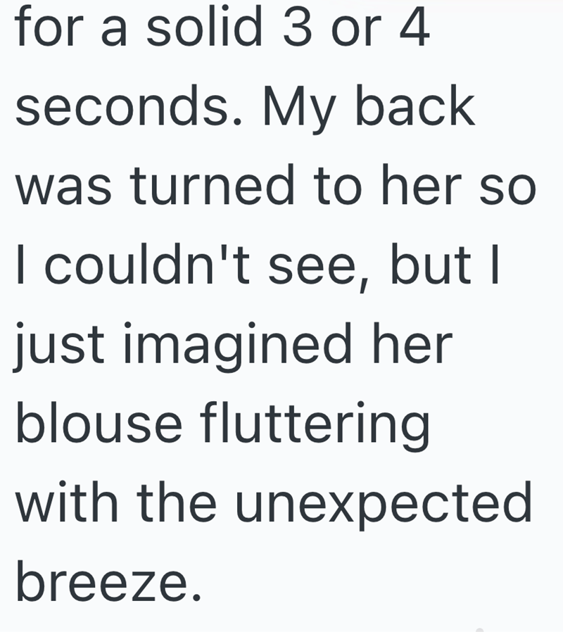 for a solid 3 or 4 seconds. My back was turned to her so I couldn't see, but I just imagined her blouse fluttering with the unexpected breeze.