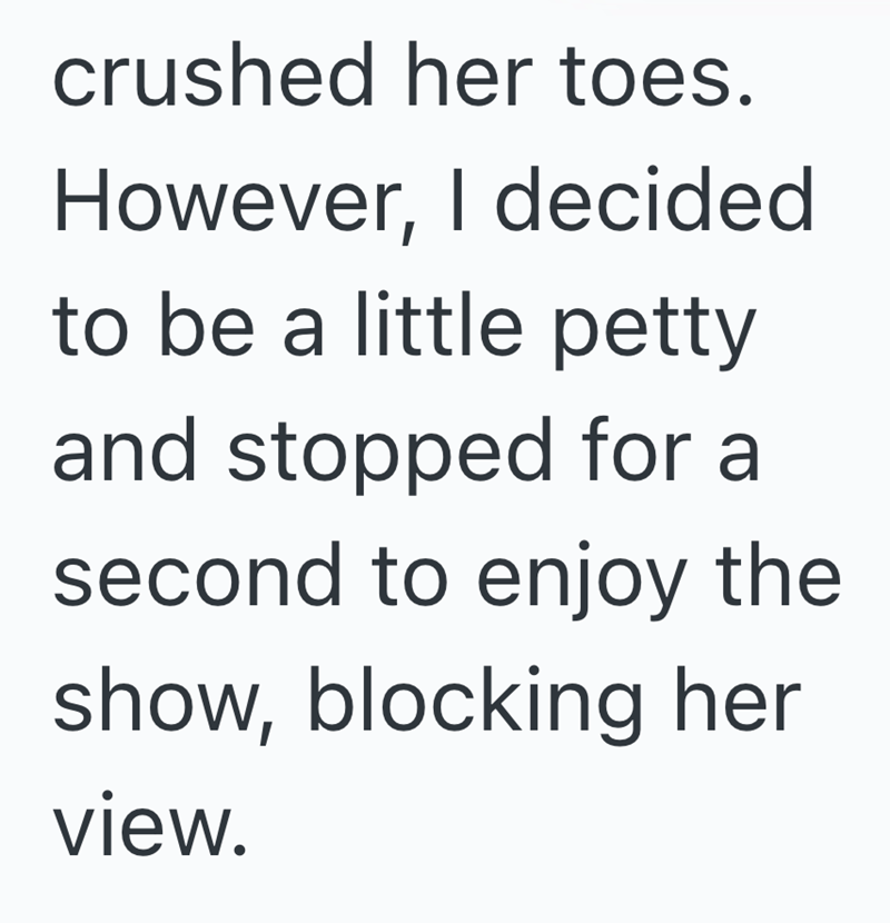 crushed her toes. However, I decided to be a little petty and stopped for a second to enjoy the show, blocking her view.