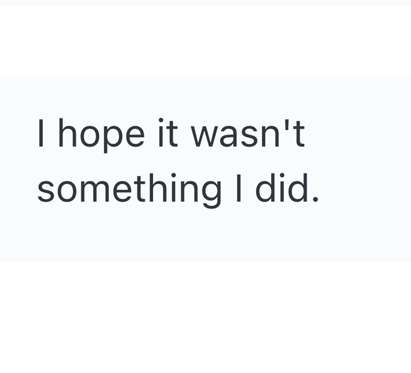 I hope it wasn't something I did.