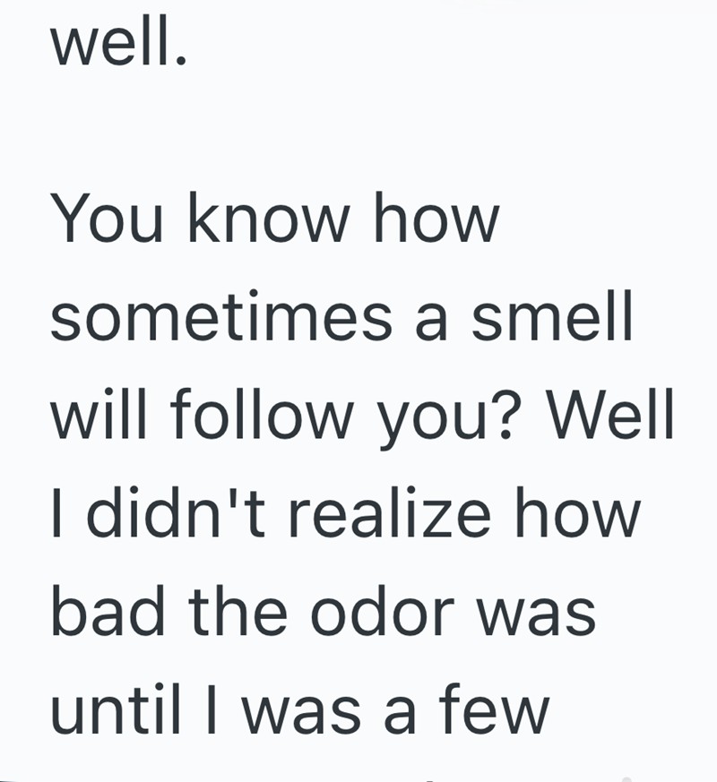 well. You know how sometimes a smell will follow you? Well I didn't realize how bad the odor was until I was a few