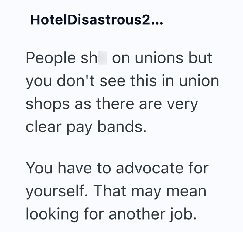 HotelDisastrous2... People sh on unions but you don't see this in union shops as there are very clear pay bands. You have to advocate for yourself. That may mean looking for another job.
