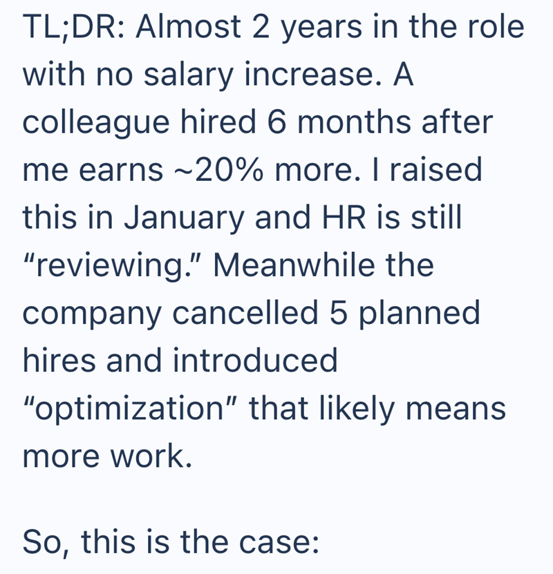 TL;DR: Almost 2 years in the role with no salary increase. A colleague hired 6 months after me earns ~20% more. I raised this in January and HR is still "reviewing." Meanwhile the company cancelled 5 planned hires and introduced "optimization" that likely means more work. So, this is the case: