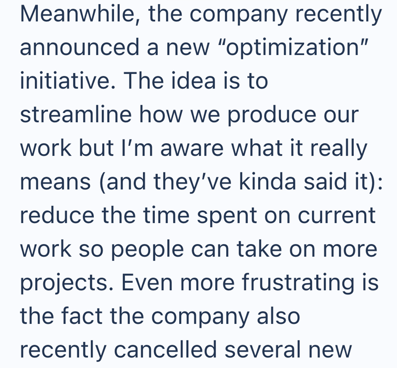 Meanwhile, the company recently announced a new "optimization" initiative. The idea is to streamline how we produce our work but I'm aware what it really means (and they've kinda said it): reduce the time spent on current work so people can take on more projects. Even more frustrating is the fact the company also recently cancelled several new
