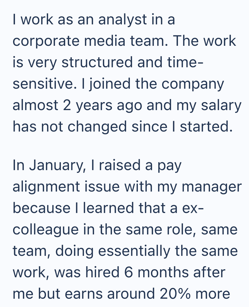I work as an analyst in a corporate media team. The work is very structured and time- sensitive. I joined the company almost 2 years ago and my salary has not changed since I started. In January, I raised a pay alignment issue with my manager because I learned that a ex- colleague in the same role, same team, doing essentially the same work, was hired 6 months after me but earns around 20% more