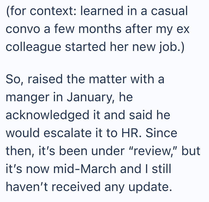 (for context: learned in a casual convo a few months after my ex colleague started her new job.) So, raised the matter with a manger in January, he acknowledged it and said he would escalate it to HR. Since then, it's been under "review," but it's now mid-March and I still haven't received any update.