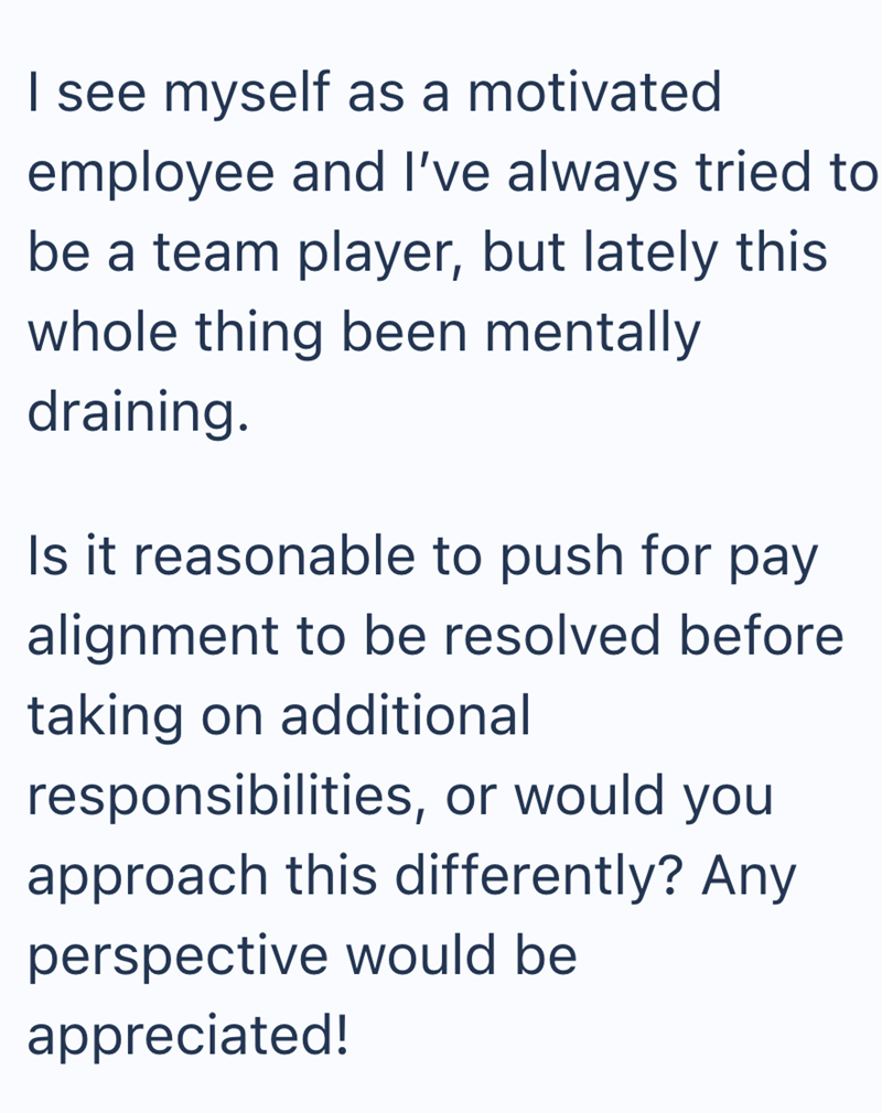I see myself as a motivated employee and I've always tried to be a team player, but lately this whole thing been mentally draining. Is it reasonable to push for pay alignment to be resolved before taking on additional responsibilities, or would you approach this differently? Any perspective would be appreciated!