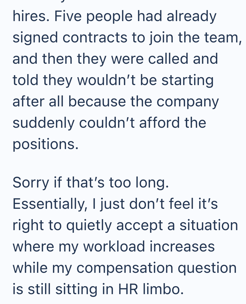 hires. Five people had already signed contracts to join the team, and then they were called and told they wouldn't be starting after all because the company suddenly couldn't afford the positions. Sorry if that's too long. Essentially, I just don't feel it's right to quietly accept a situation where my workload increases while my compensation question is still sitting in HR limbo.