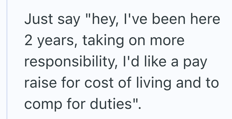 Just say "hey, I've been here 2 years, taking on more responsibility, I'd like a pay raise for cost of living and to comp for duties".