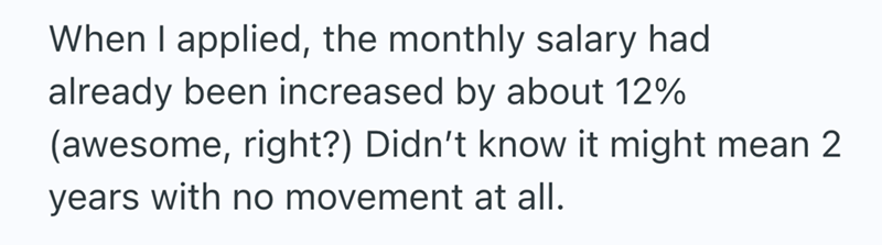 When I applied, the monthly salary had already been increased by about 12% (awesome, right?) Didn't know it might mean 2 years with no movement at all.
