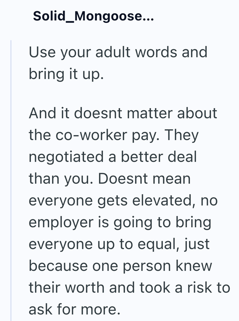 Solid_Mongoose... Use your adult words and bring it up. And it doesnt matter about the co-worker pay. They negotiated a better deal than you. Doesnt mean everyone gets elevated, no employer is going to bring everyone up to equal, just because one person knew their worth and took a risk to ask for more.