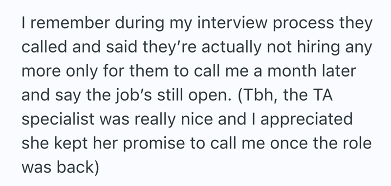 I remember during my interview process they called and said they're actually not hiring any more only for them to call me a month later and say the job's still open. (Tbh, the TA specialist was really nice and I appreciated she kept her promise to call me once the role was back)