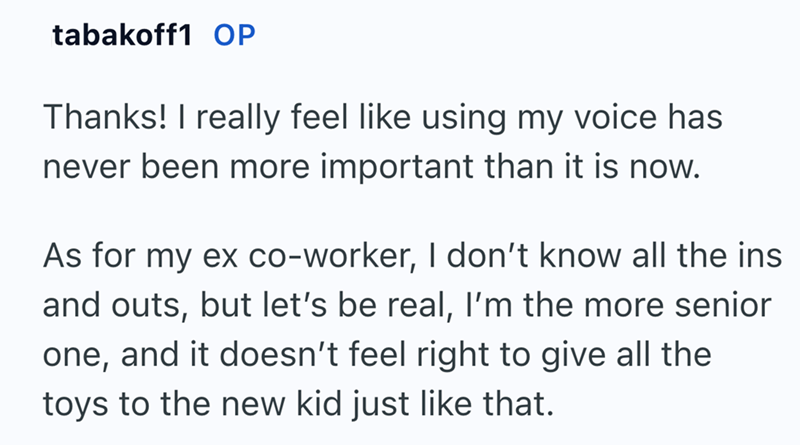 tabakoff1 OP Thanks! I really feel like using my voice has never been more important than it is now. As for my ex co-worker, I don't know all the ins and outs, but let's be real, I'm the more senior one, and it doesn't feel right to give all the toys to the new kid just like that.