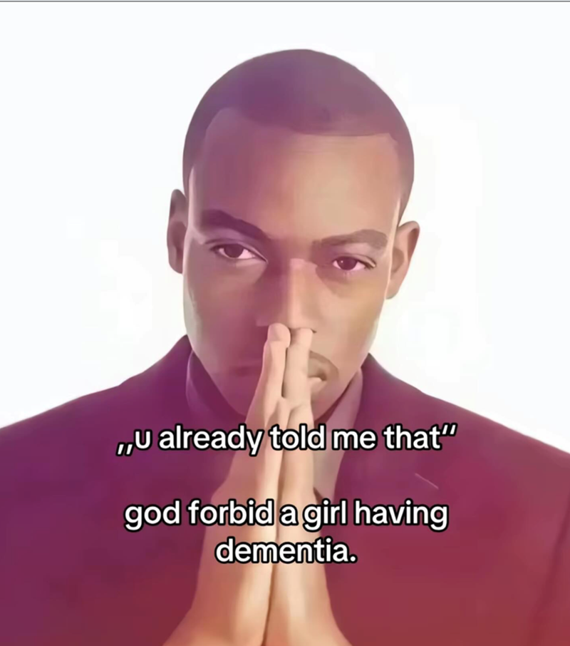 ,,U already told me that" god forbid a girl having dementia.