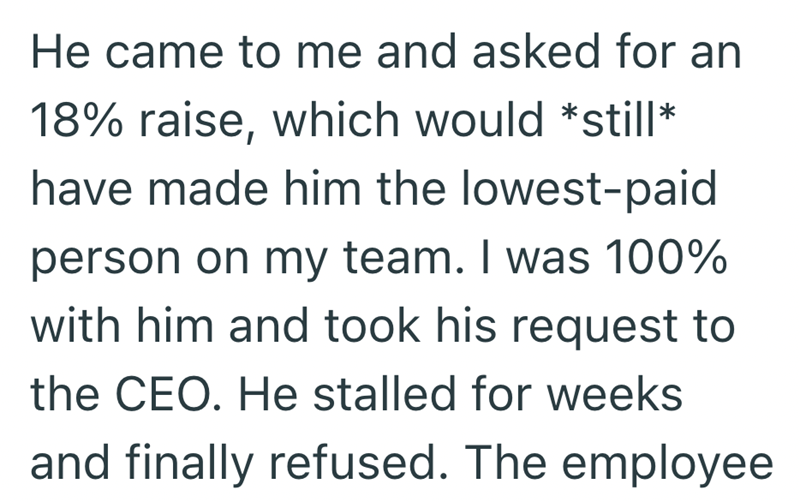 He came to me and asked for an 18% raise, which would *still* have made him the lowest-paid person on my team. I was 100% with him and took his request to the CEO. He stalled for weeks and finally refused. The employee