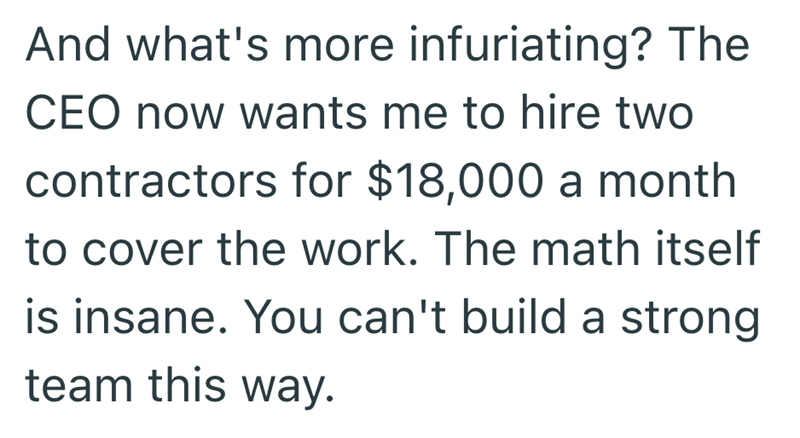 And what's more infuriating? The CEO now wants me to hire two contractors for $18,000 a month to cover the work. The math itself is insane. You can't build a strong team this way.