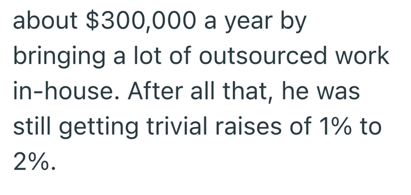 about $300,000 a year by bringing a lot of outsourced work in-house. After all that, he was still getting trivial raises of 1% to 2%.