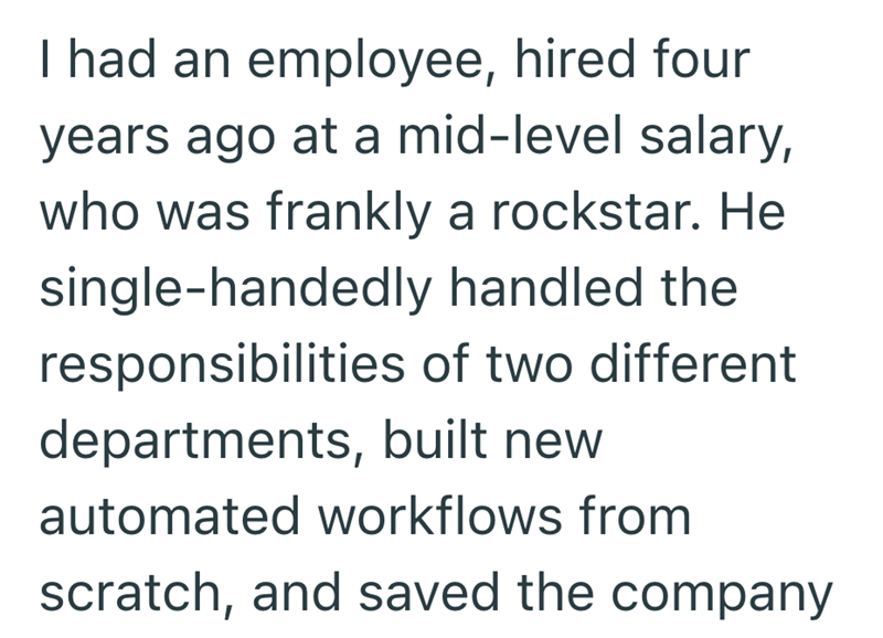 I had an employee, hired four years ago at a mid-level salary, who was frankly a rockstar. He single-handedly handled the responsibilities of two different departments, built new automated workflows from scratch, and saved the company