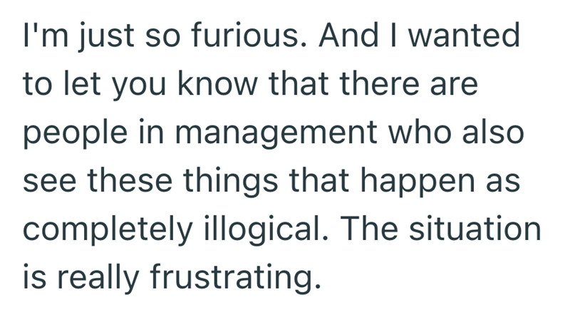I'm just so furious. And I wanted to let you know that there are people in management who also see these things that happen as completely illogical. The situation is really frustrating.