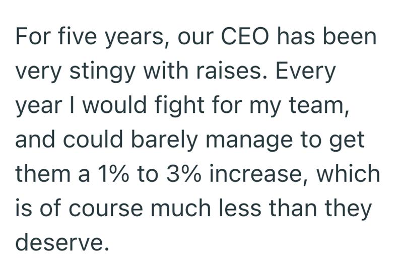 For five years, our CEO has been very stingy with raises. Every year I would fight for my team, and could barely manage to get them a 1% to 3% increase, which is of course much less than they deserve.