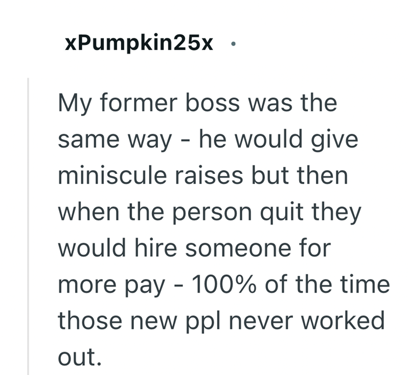 xPumpkin25x My former boss was the same way - he would give miniscule raises but then when the person quit they would hire someone for more pay - 100% of the time those new ppl never worked out.