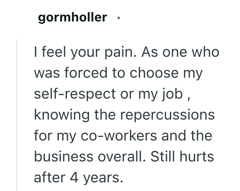 gormholler I feel your pain. As one who was forced to choose my self-respect or my job, knowing the repercussions for my co-workers and the business overall. Still hurts after 4 years.