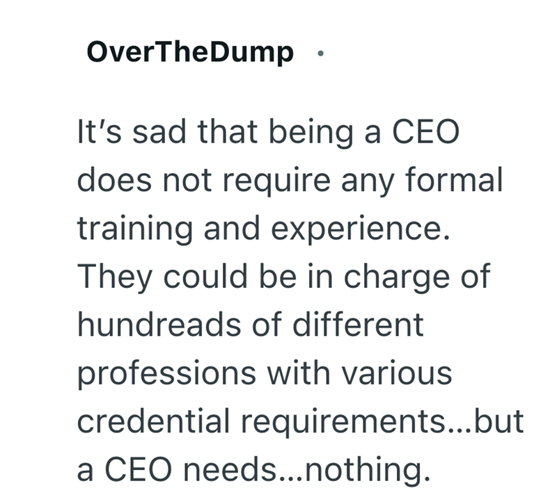 OverTheDump · It's sad that being a CEO does not require any formal training and experience. They could be in charge of hundreads of different professions with various credential requirements...but a CEO needs...nothing.
