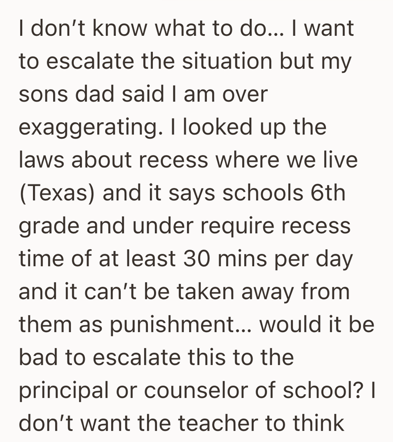 I don't know what to do... I want to escalate the situation but my sons dad said I am over exaggerating. I looked up the laws about recess where we live (Texas) and it says schools 6th grade and under require recess time of at least 30 mins per day and it can't be taken away from them as punishment... would it be bad to escalate this to the principal or counselor of school? | don't want the teacher to think