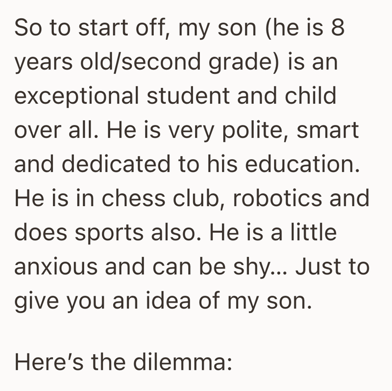 So to start off, my son (he is 8 years old/second grade) is an exceptional student and child over all. He is very polite, smart and dedicated to his education. He is in chess club, robotics and does sports also. He is a little anxious and can be shy... Just to give you an idea of my son. Here's the dilemma: