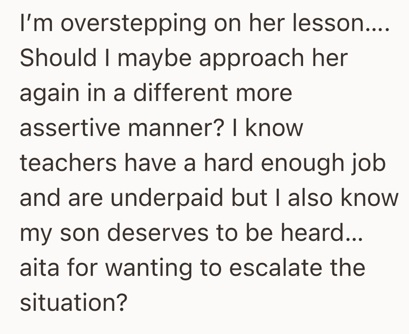 I'm overstepping on her lesson.... Should I maybe approach her again in a different more assertive manner? I know teachers have a hard enough job and are underpaid but I also know my son deserves to be heard... aita for wanting to escalate the situation?