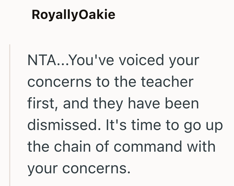 RoyallyOakie NTA...You've voiced your concerns to the teacher first, and they have been dismissed. It's time to go up the chain of command with your concerns.