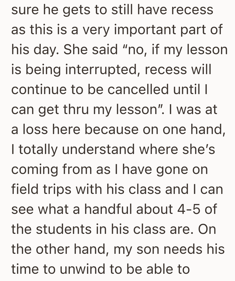 sure he gets to still have recess as this is a very important part of his day. She said "no, if my lesson is being interrupted, recess will continue to be cancelled until I can get thru my lesson". I was at a loss here because on one hand, I totally understand where she's coming from as I have gone on field trips with his class and I can see what a handful about 4-5 of the students in his class are. On the other hand, my son needs his time to unwind to be able to