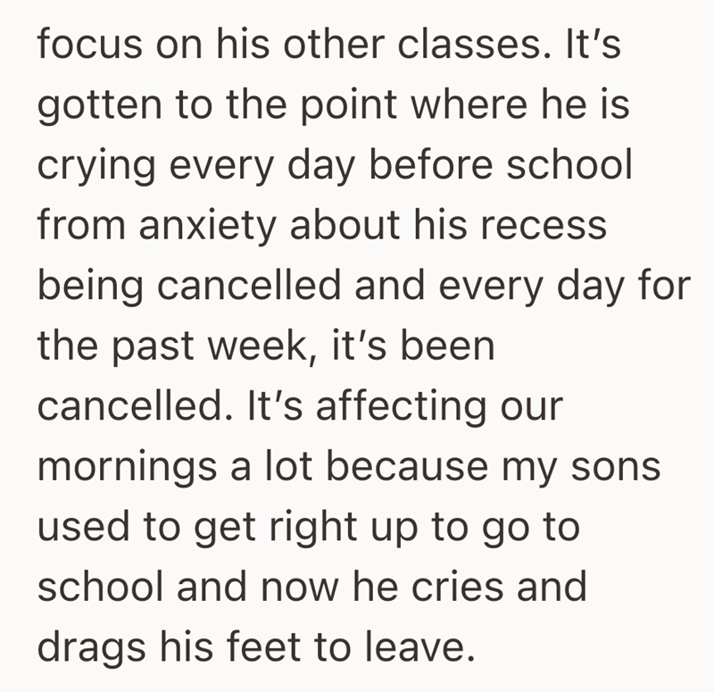 focus on his other classes. It's gotten to the point where he is crying every day before school from anxiety about his recess being cancelled and every day for the past week, it's been cancelled. It's affecting our mornings a lot because my sons used to get right up to go to school and now he cries and drags his feet to leave.