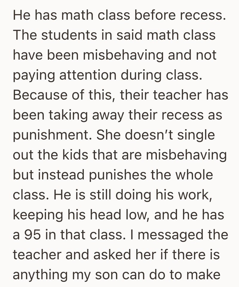 He has math class before recess. The students in said math class have been misbehaving and not paying attention during class. Because of this, their teacher has been taking away their recess as punishment. She doesn't single out the kids that are misbehaving but instead punishes the whole class. He is still doing his work, keeping his head low, and he has a 95 in that class. I messaged the teacher and asked her if there is anything my son can do to make