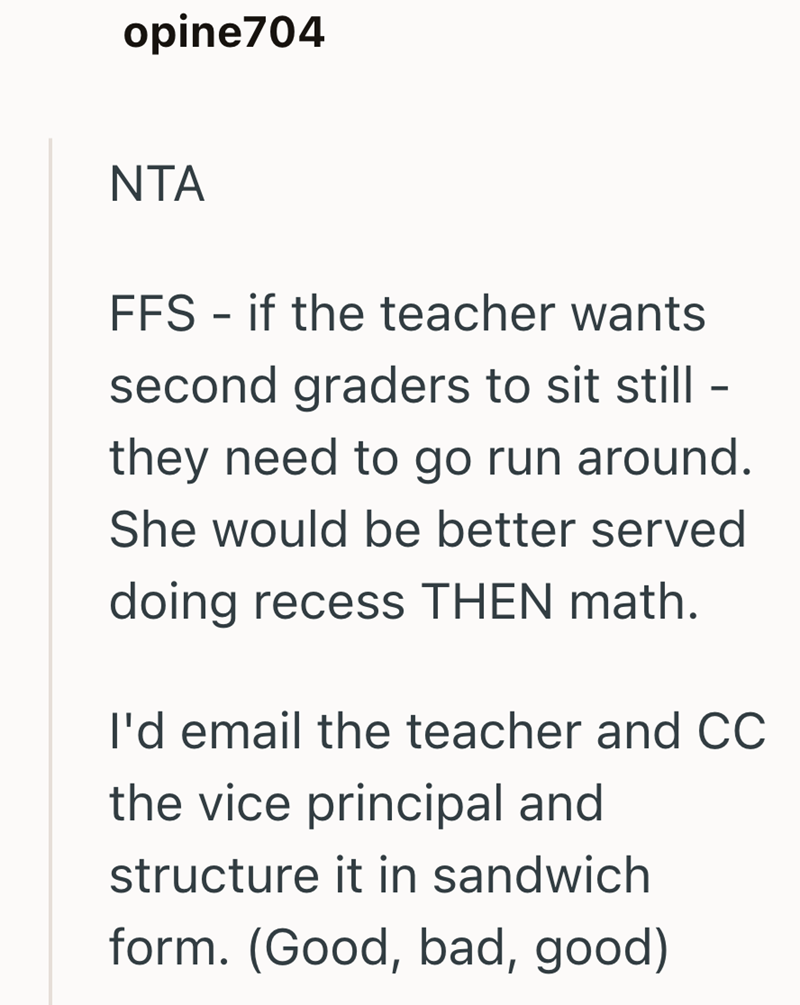 opine704 NTA FFS - if the teacher wants second graders to sit still - they need to go run around. She would be better served doing recess THEN math. I'd email the teacher and CC the vice principal and structure it in sandwich form. (Good, bad, good)