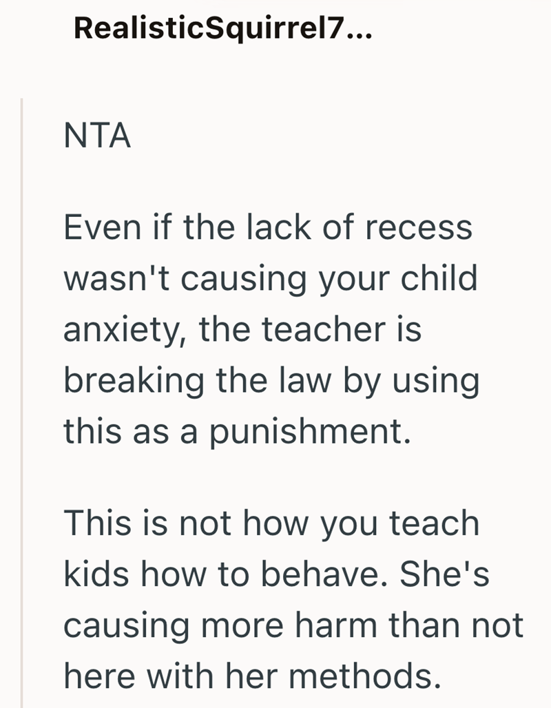 RealisticSquirrel7... NTA Even if the lack of recess wasn't causing your child anxiety, the teacher is breaking the law by using this as a punishment. This is not how you teach kids how to behave. She's causing more harm than not here with her methods.