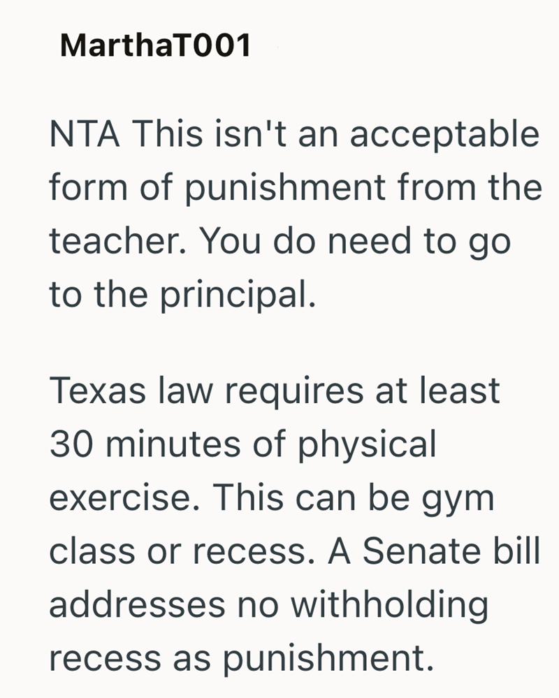 MarthaT001 NTA This isn't an acceptable form of punishment from the teacher. You do need to go to the principal. Texas law requires at least 30 minutes of physical exercise. This can be gym class or recess. A Senate bill addresses no withholding recess as punishment.