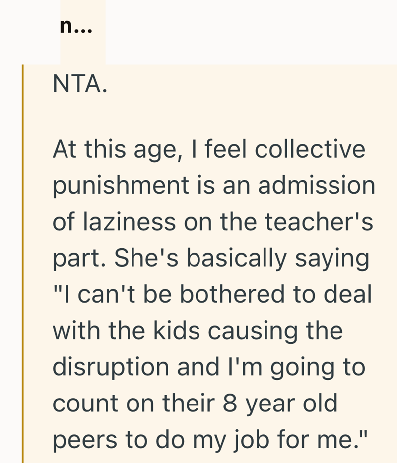 n... NTA. At this age, I feel collective punishment is an admission of laziness on the teacher's part. She's basically saying "I can't be bothered to deal with the kids causing the disruption and I'm going to count on their 8 year old peers to do my job for me."