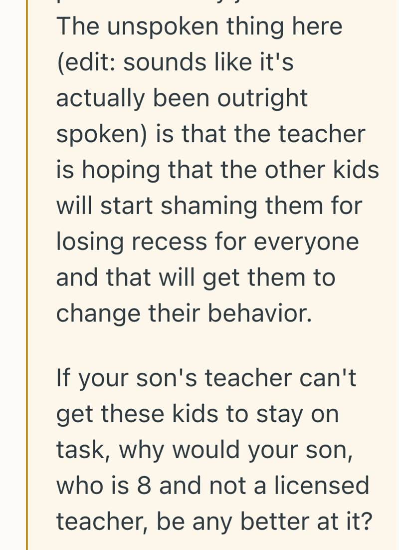 The unspoken thing here (edit: sounds like it's actually been outright spoken) is that the teacher is hoping that the other kids will start shaming them for losing recess for everyone and that will get them to change their behavior. If your son's teacher can't get these kids to stay on task, why would your son, who is 8 and not a licensed teacher, be any better at it?