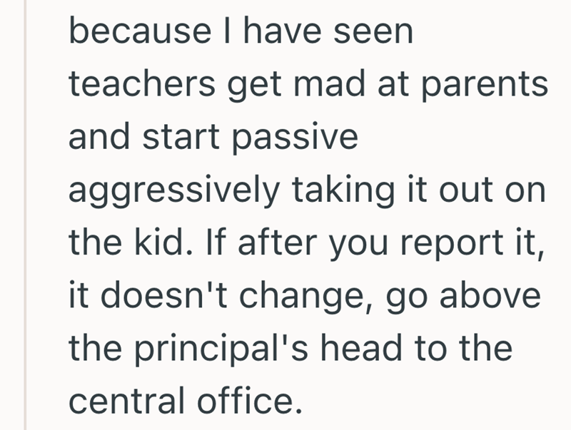 because I have seen teachers get mad at parents and start passive aggressively taking it out on the kid. If after you report it, it doesn't change, go above the principal's head to the central office.