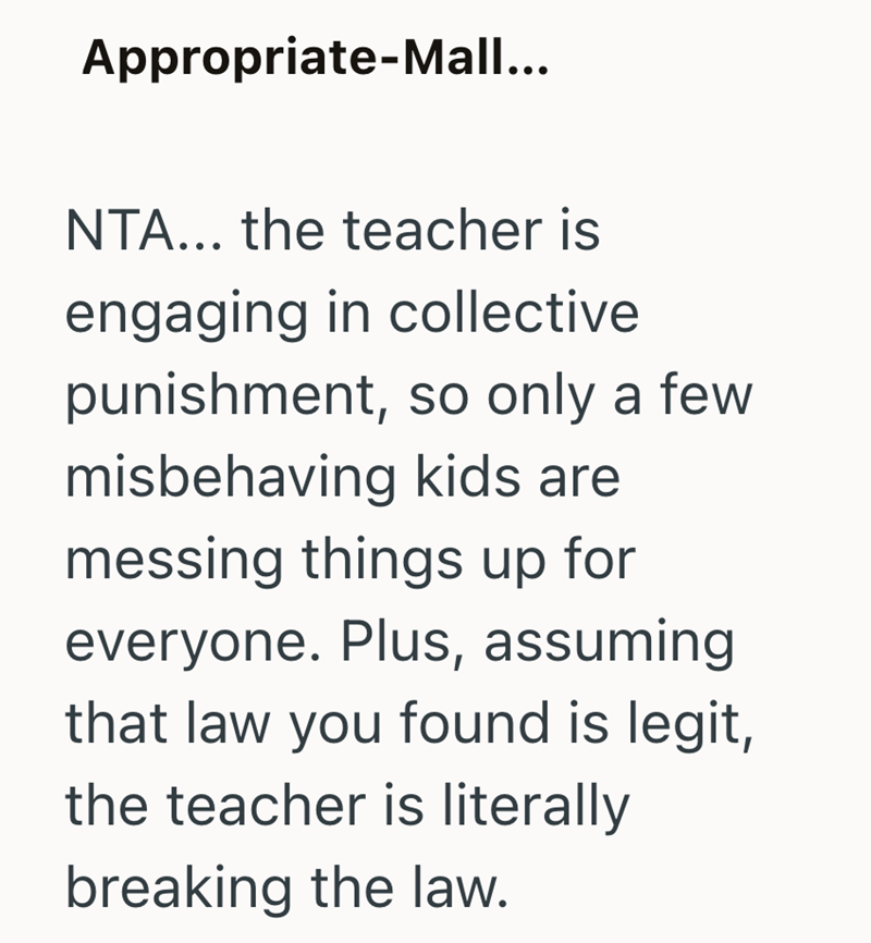Appropriate-Mall... NTA... the teacher is engaging in collective punishment, so only a few misbehaving kids are messing things up for everyone. Plus, assuming that law you found is legit, the teacher is literally breaking the law.
