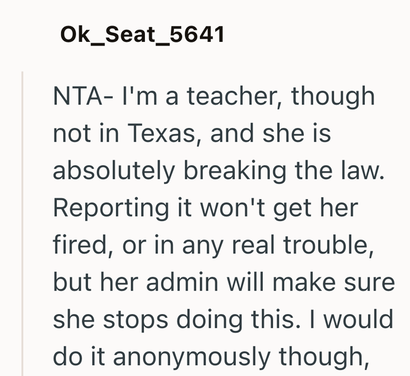 Ok_Seat_5641 NTA- I'm a teacher, though not in Texas, and she is absolutely breaking the law. Reporting it won't get her fired, or in any real trouble, but her admin will make sure she stops doing this. I would do it anonymously though,