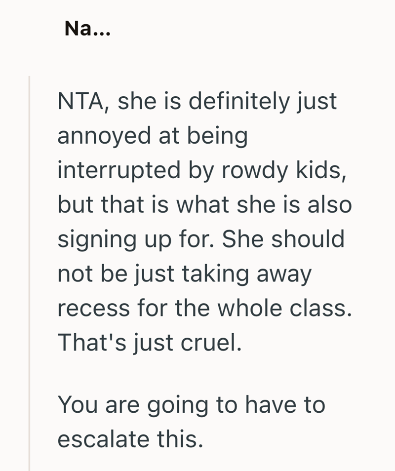 Na... NTA, she is definitely just annoyed at being interrupted by rowdy kids, but that is what she is also signing up for. She should not be just taking away recess for the whole class. That's just cruel. You are going to have to escalate this.
