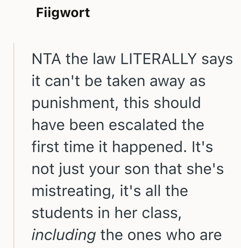 Fiigwort NTA the law LITERALLY says it can't be taken away as punishment, this should have been escalated the first time it happened. It's not just your son that she's mistreating, it's all the students in her class, including the ones who are