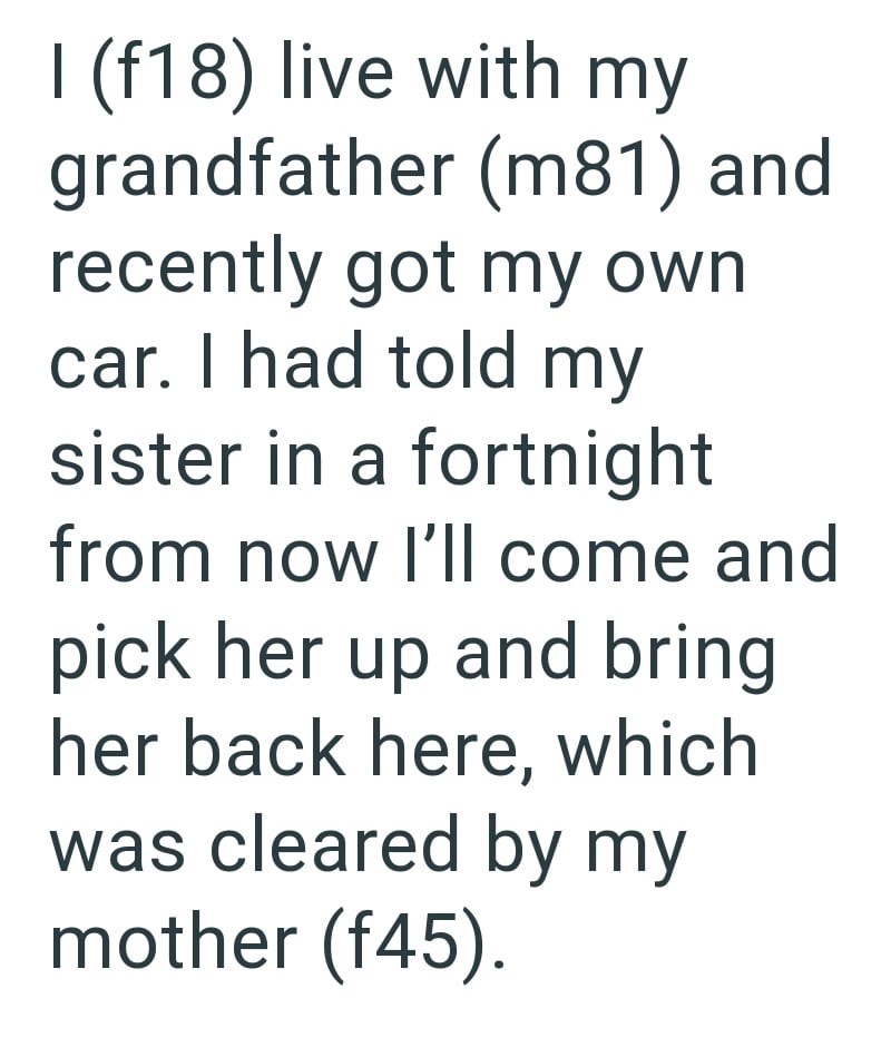 I (f18) live with my grandfather (m81) and recently got my own car. I had told my sister in a fortnight from now I'll come and pick her up and bring her back here, which was cleared by my mother (f45).