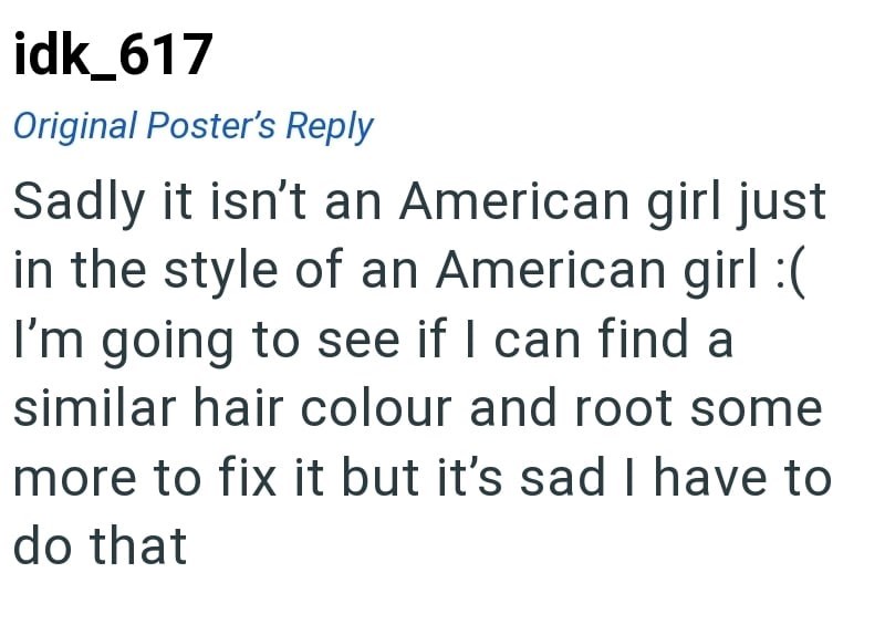 idk_617 Original Poster's Reply Sadly it isn't an American girl just in the style of an American girl :( I'm going to see if I can find a similar hair colour and root some more to fix it but it's sad I have to do that