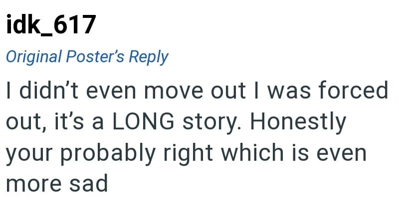 idk_617 Original Poster's Reply I didn't even move out I was forced out, it's a LONG story. Honestly your probably right which is even more sad