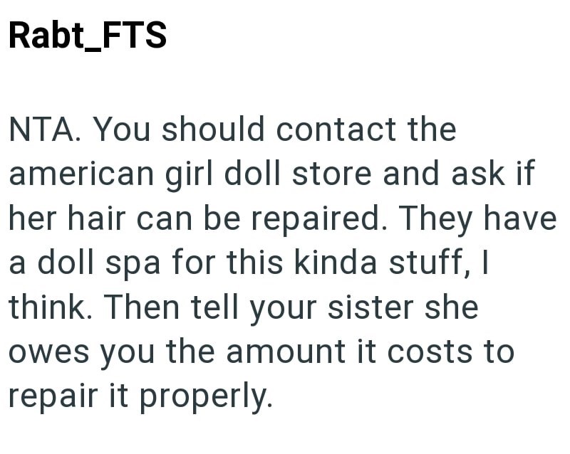 Rabt_FTS NTA. You should contact the american girl doll store and ask if her hair can be repaired. They have a doll spa for this kinda stuff, I think. Then tell your sister she owes you the amount it costs to repair it properly.